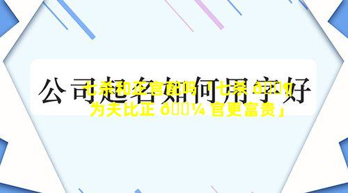 七杀和正官配吗「七杀 🐶 为夫比正 🐼 官更富贵」